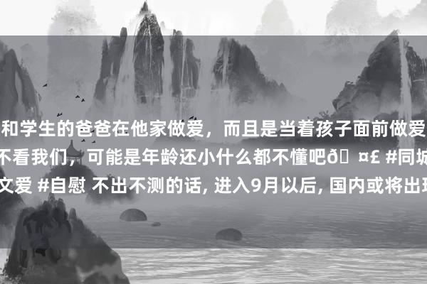 和学生的爸爸在他家做爱，而且是当着孩子面前做爱，太刺激了，孩子完全不看我们，可能是年龄还小什么都不懂吧🤣 #同城 #文爱 #自慰 不出不测的话， 进入9月以后， 国内或将出现4大趋势， 提倡作念好准备