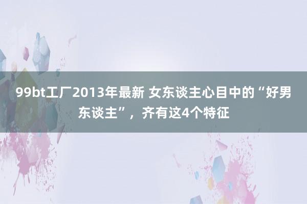 99bt工厂2013年最新 女东谈主心目中的“好男东谈主”，齐有这4个特征