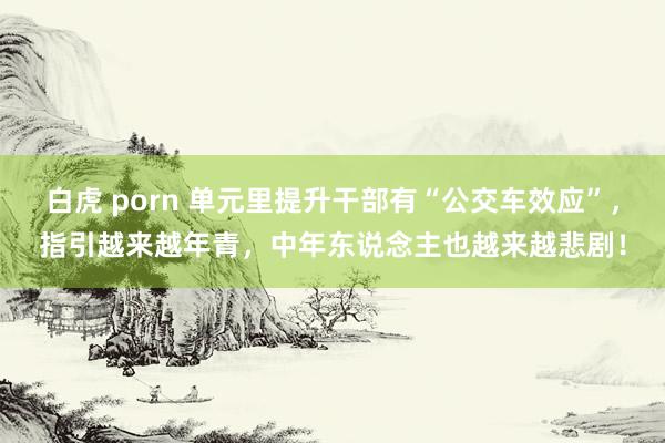 白虎 porn 单元里提升干部有“公交车效应”，指引越来越年青，中年东说念主也越来越悲剧！