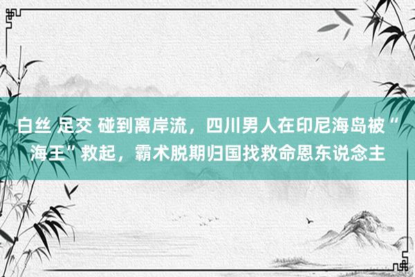 白丝 足交 碰到离岸流，四川男人在印尼海岛被“海王”救起，霸术脱期归国找救命恩东说念主