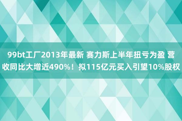99bt工厂2013年最新 赛力斯上半年扭亏为盈 营收同比大增近490%！拟115亿元买入引望10%股权