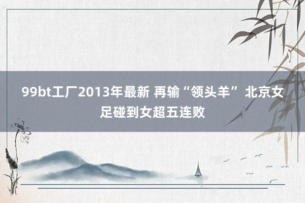 99bt工厂2013年最新 再输“领头羊” 北京女足碰到女超五连败