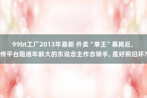 99bt工厂2013年最新 外卖“单王”暴毙后， 传平台阻遏年龄大的东说念主作念骑手， 是好照旧坏?