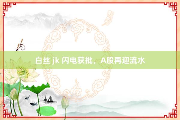 白丝 jk 闪电获批，A股再迎流水