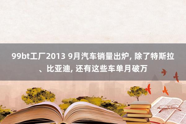 99bt工厂2013 9月汽车销量出炉， 除了特斯拉、比亚迪， 还有这些车单月破万
