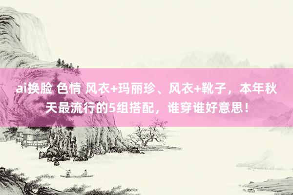 ai换脸 色情 风衣+玛丽珍、风衣+靴子，本年秋天最流行的5组搭配，谁穿谁好意思！
