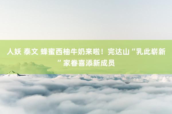 人妖 泰文 蜂蜜西柚牛奶来啦！完达山“乳此崭新”家眷喜添新成员