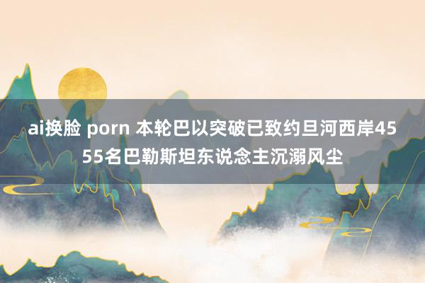 ai换脸 porn 本轮巴以突破已致约旦河西岸4555名巴勒斯坦东说念主沉溺风尘