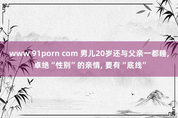 www 91porn com 男儿20岁还与父亲一都睡， 卓绝“性别”的亲情， 要有“底线”