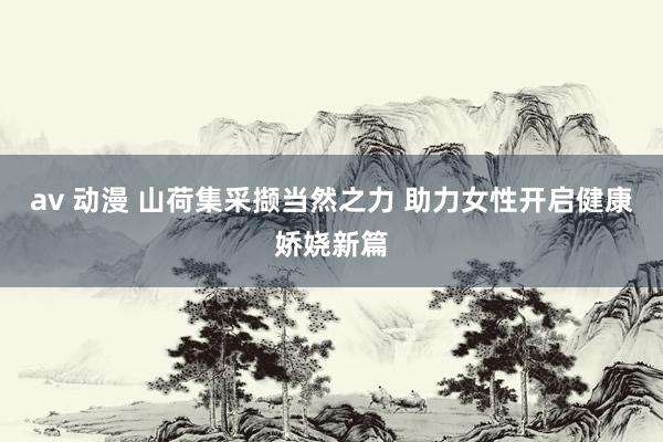 av 动漫 山荷集采撷当然之力 助力女性开启健康娇娆新篇