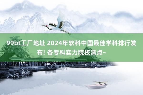 99bt工厂地址 2024年软科中国最佳学科排行发布! 各专科实力院校清点~
