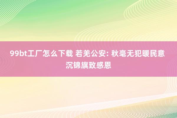 99bt工厂怎么下载 若羌公安: 秋毫无犯暖民意 沉锦旗致感恩