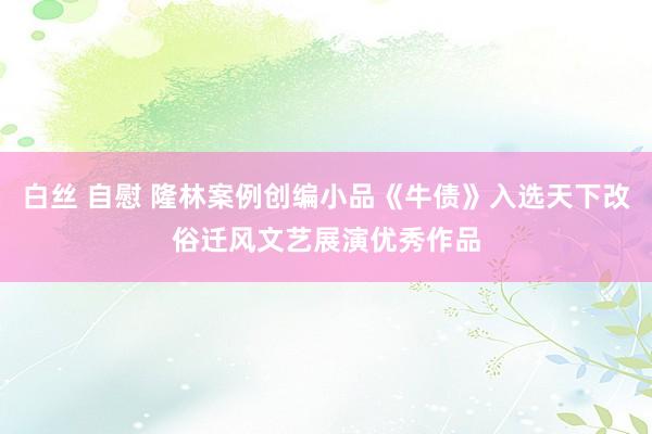 白丝 自慰 隆林案例创编小品《牛债》入选天下改俗迁风文艺展演优秀作品