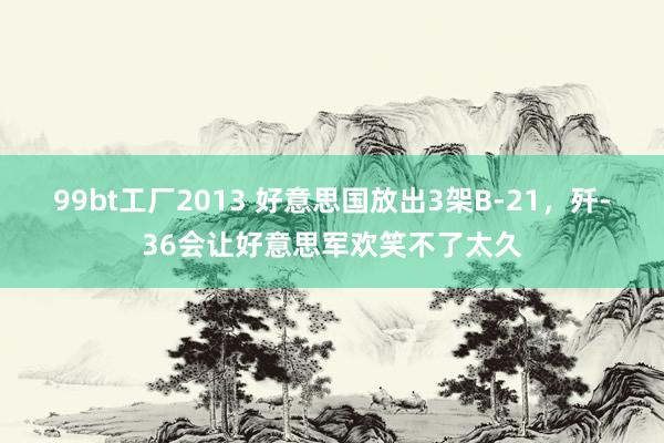 99bt工厂2013 好意思国放出3架B-21，歼-36会让好意思军欢笑不了太久