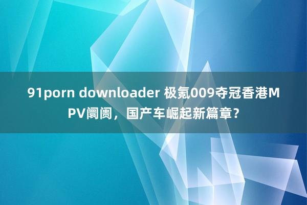 91porn downloader 极氪009夺冠香港MPV阛阓，国产车崛起新篇章？