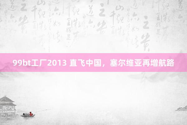 99bt工厂2013 直飞中国，塞尔维亚再增航路
