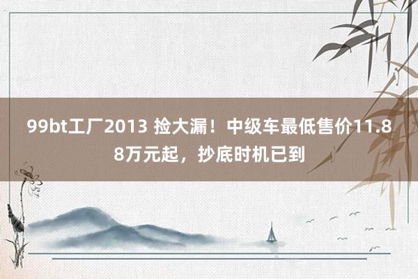 99bt工厂2013 捡大漏！中级车最低售价11.88万元起，抄底时机已到
