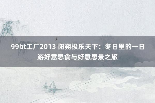 99bt工厂2013 阳朔极乐天下：冬日里的一日游好意思食与好意思景之旅