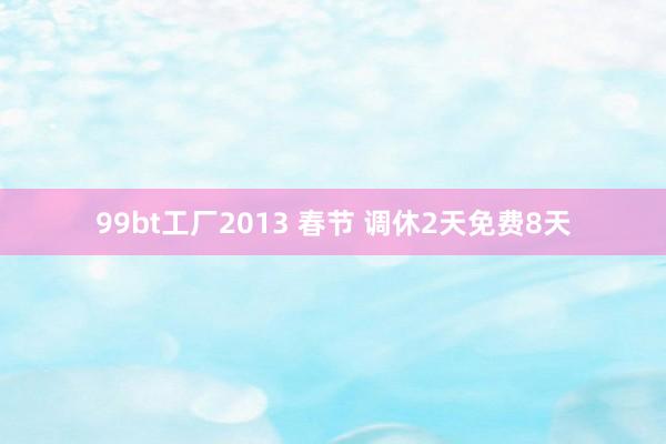 99bt工厂2013 春节 调休2天免费8天