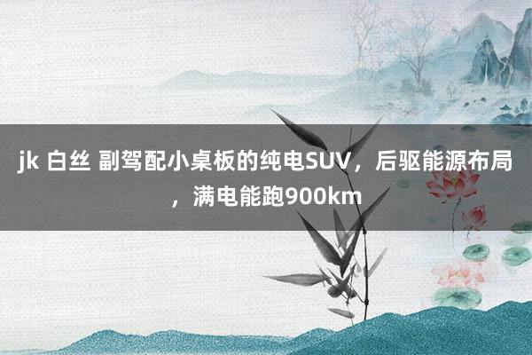 jk 白丝 副驾配小桌板的纯电SUV，后驱能源布局，满电能跑900km