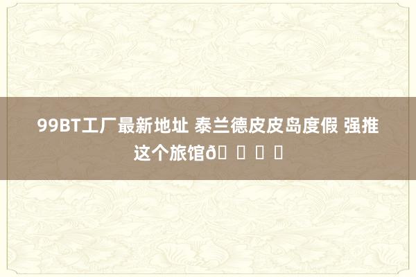 99BT工厂最新地址 泰兰德皮皮岛度假 强推这个旅馆🏖️