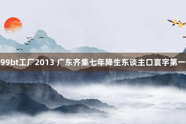 99bt工厂2013 广东齐集七年降生东谈主口寰宇第一