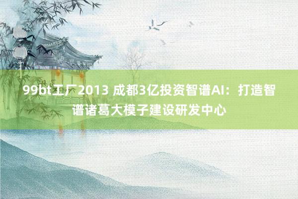 99bt工厂2013 成都3亿投资智谱AI：打造智谱诸葛大模子建设研发中心
