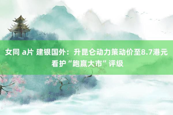 女同 a片 建银国外：升昆仑动力策动价至8.7港元 看护“跑赢大市”评级