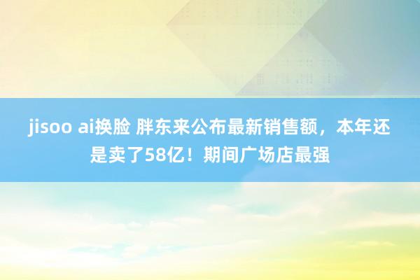jisoo ai换脸 胖东来公布最新销售额，本年还是卖了58亿！期间广场店最强