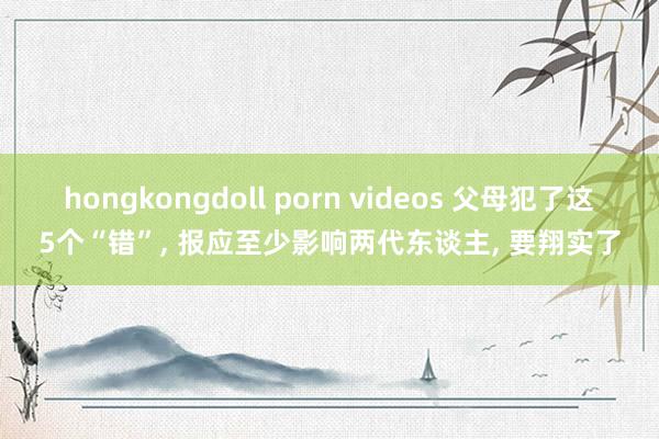 hongkongdoll porn videos 父母犯了这5个“错”， 报应至少影响两代东谈主， 要翔实了