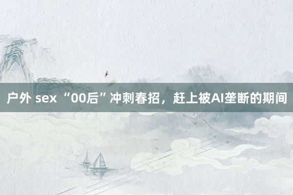 户外 sex “00后”冲刺春招，赶上被AI垄断的期间