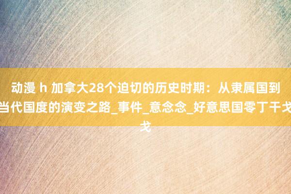 动漫 h 加拿大28个迫切的历史时期：从隶属国到当代国度的演变之路_事件_意念念_好意思国零丁干戈