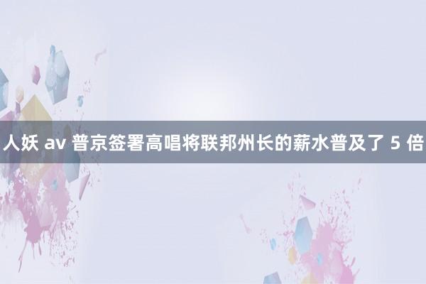 人妖 av 普京签署高唱将联邦州长的薪水普及了 5 倍