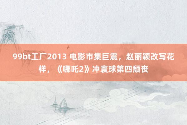 99bt工厂2013 电影市集巨震，赵丽颖改写花样，《哪吒2》冲寰球第四颓丧