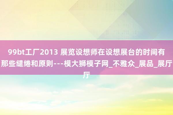 99bt工厂2013 展览设想师在设想展台的时间有那些缱绻和原则---模大狮模子网_不雅众_展品_展厅
