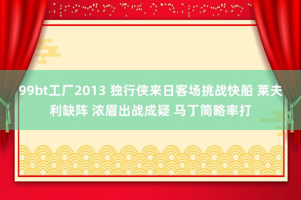 99bt工厂2013 独行侠来日客场挑战快船 莱夫利缺阵 浓眉出战成疑 马丁简略率打