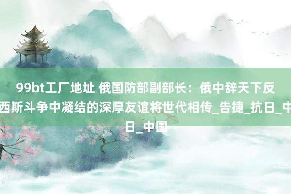 99bt工厂地址 俄国防部副部长：俄中辞天下反法西斯斗争中凝结的深厚友谊将世代相传_告捷_抗日_中国