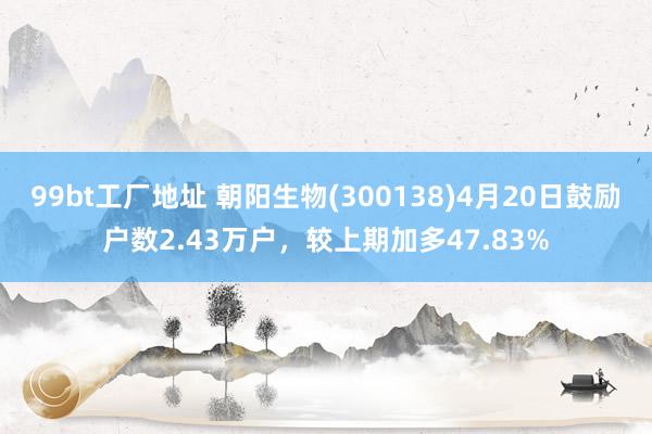 99bt工厂地址 朝阳生物(300138)4月20日鼓励户数2.43万户，较上期加多47.83%